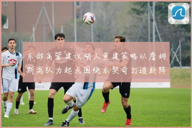 东部高管建议湖人重建策略以詹姆斯离队为起点围绕东契奇打造新阵容