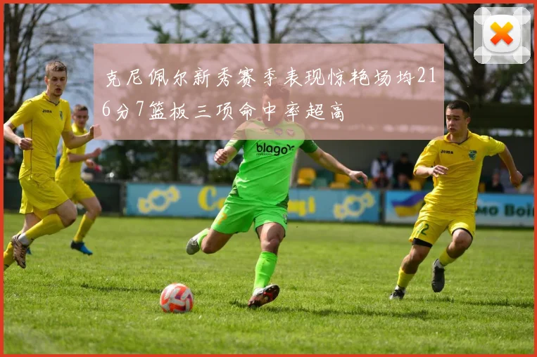 克尼佩尔新秀赛季表现惊艳场均216分7篮板三项命中率超高