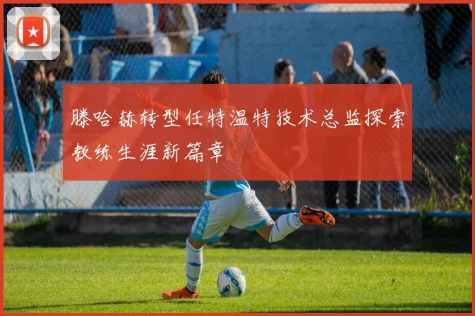 滕哈赫转型任特温特技术总监探索教练生涯新篇章