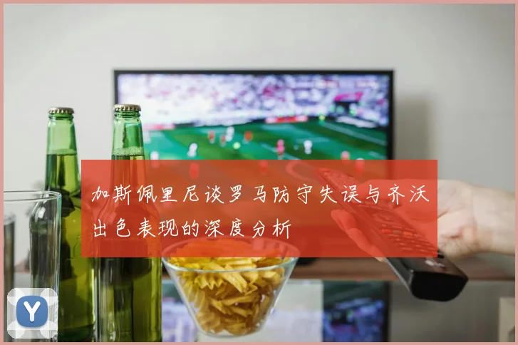 加斯佩里尼谈罗马防守失误与齐沃出色表现的深度分析