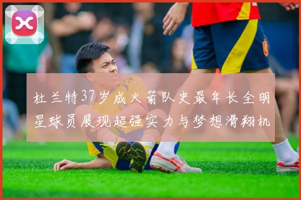 杜兰特37岁成火箭队史最年长全明星球员展现超强实力与梦想滑翔机般飞翔