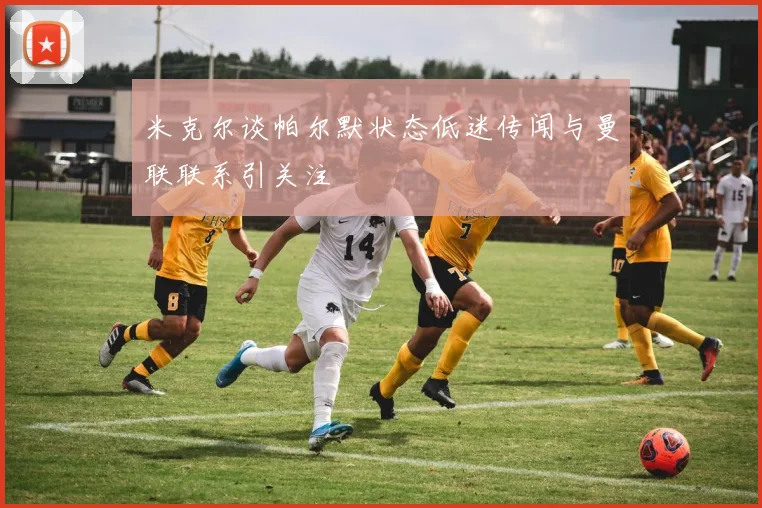 米克尔谈帕尔默状态低迷传闻与曼联联系引关注