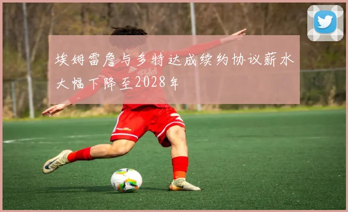 埃姆雷詹与多特达成续约协议薪水大幅下降至2028年