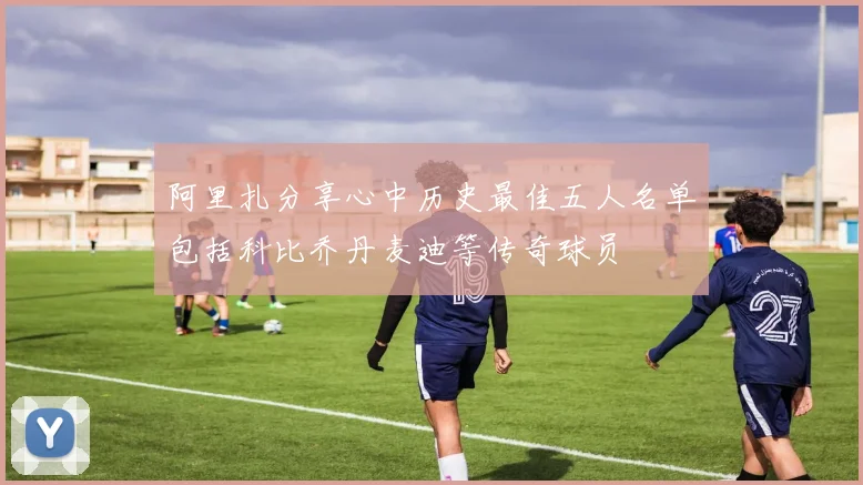 阿里扎分享心中历史最佳五人名单包括科比乔丹麦迪等传奇球员