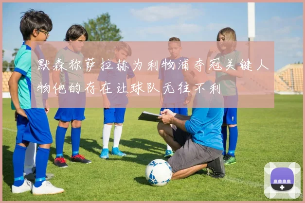 默森称萨拉赫为利物浦夺冠关键人物他的存在让球队无往不利