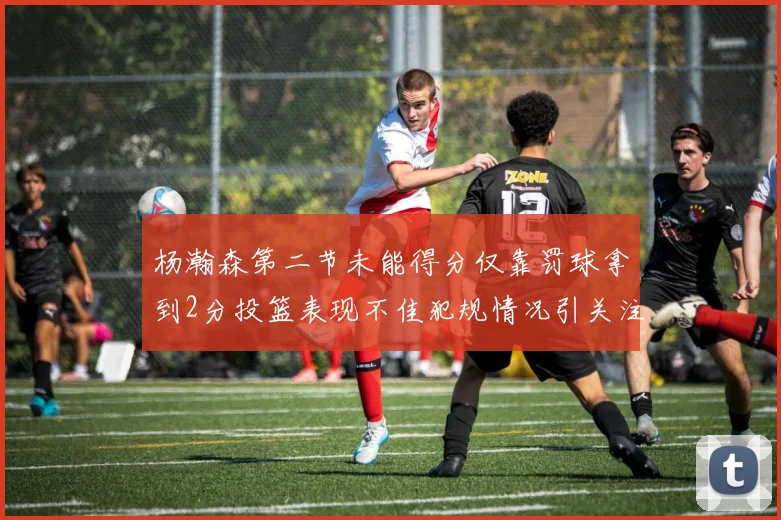 杨瀚森第二节未能得分仅靠罚球拿到2分投篮表现不佳犯规情况引关注