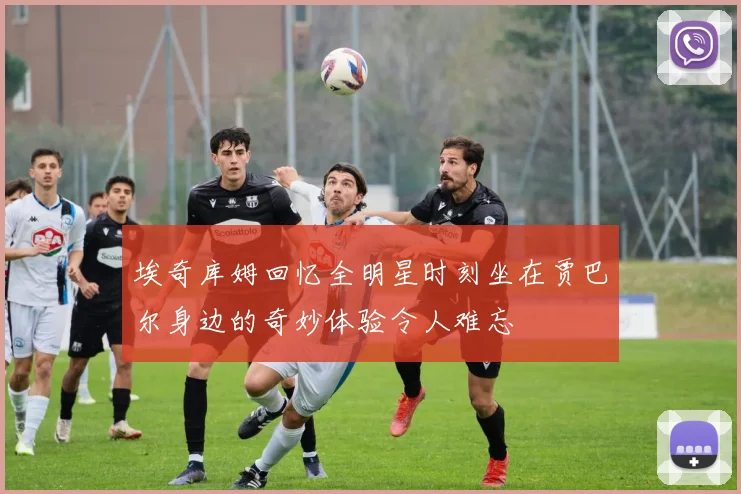 埃奇库姆回忆全明星时刻坐在贾巴尔身边的奇妙体验令人难忘