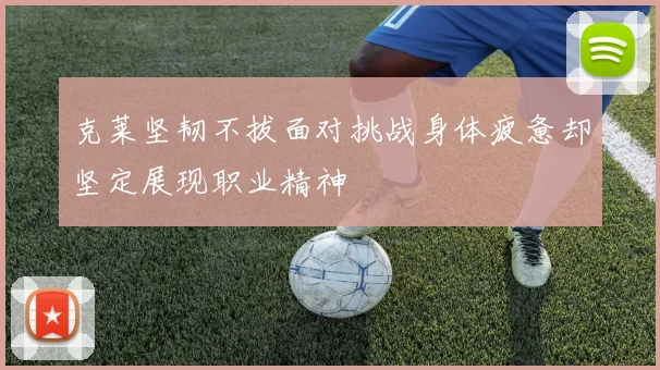 克莱坚韧不拔面对挑战身体疲惫却坚定展现职业精神