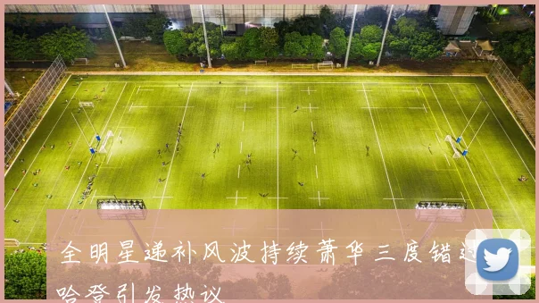 全明星递补风波持续萧华三度错过哈登引发热议