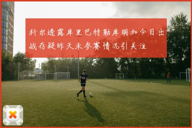 科尔透露库里巴特勒库明加今日出战存疑昨天未参赛情况引关注