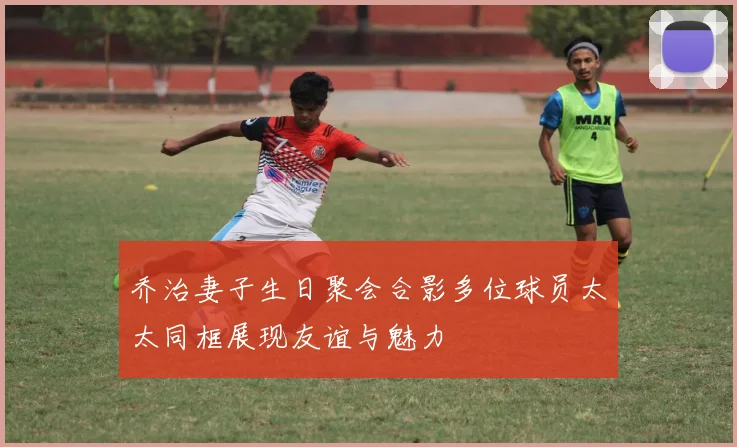 乔治妻子生日聚会合影多位球员太太同框展现友谊与魅力