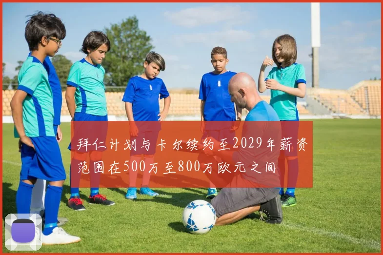 拜仁计划与卡尔续约至2029年薪资范围在500万至800万欧元之间