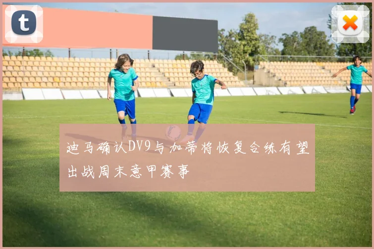迪马确认DV9与加蒂将恢复合练有望出战周末意甲赛事