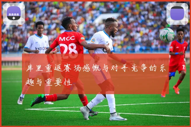 库里重返赛场感慨与对手竞争的乐趣与重要性