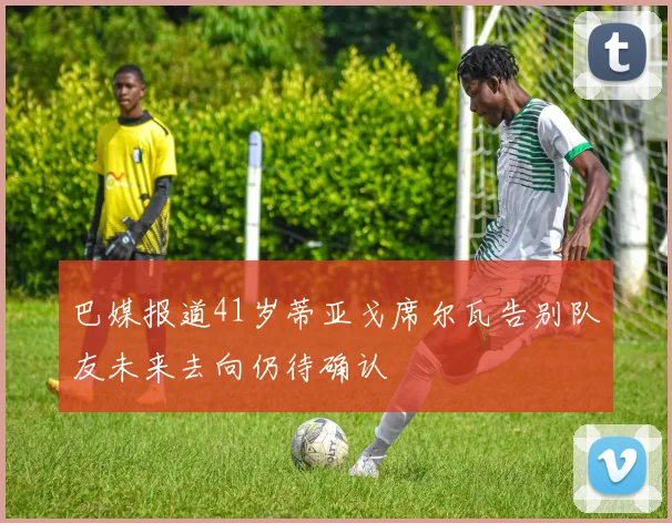 巴媒报道41岁蒂亚戈席尔瓦告别队友未来去向仍待确认